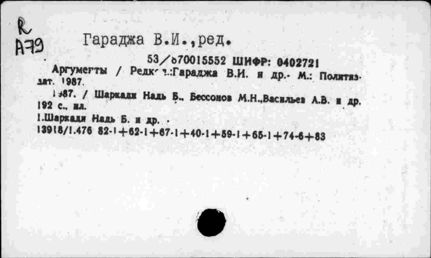 ﻿Гараджа В.И.,рад,
53/070015552 ШИФР: 0402721
1г1АРП£«гты / Редк'г:Гараджа В.И. я др.- м.: Полггжз-
1Л7. / Шаршз Нал В_ Бессонов М.Н.Васвлев А.В. в др.
192 с., вл.
(.Шаркал Надь Б. в др. .
13918/1.476 82-1+62-1 +67-I +40-1 +69-1 + 65-1 + 74-6+83